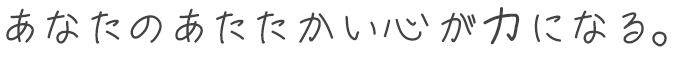 あなたのあたたかい心が力になる。