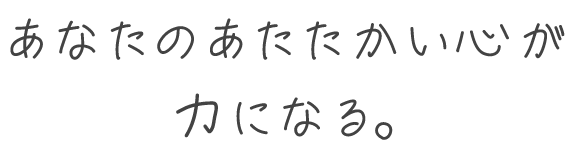 あなたのあたたかい心が力になる。